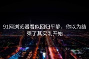 91网浏览器看似回归平静，你以为结束了其实刚开始