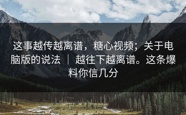 这事越传越离谱，糖心视频；关于电脑版的说法 ｜ 越往下越离谱。这条爆料你信几分