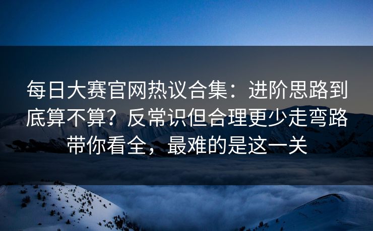 每日大赛官网热议合集:进阶思路到底算不算?反常识但合理更少走弯路带你看全,最难的是这一关 每日大赛官网热议合集:进阶思路到底算不算?反常识但合理更少走弯路带你看全,最难的是这一关