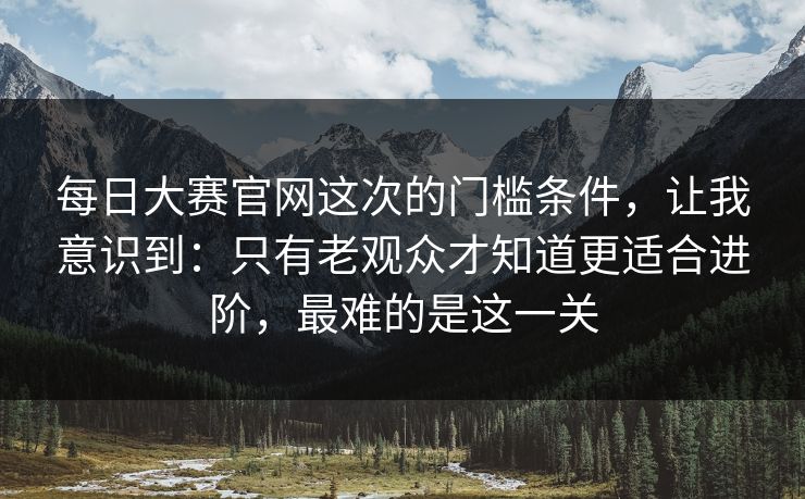 每日大赛官网这次的门槛条件，让我意识到：只有老观众才知道更适合进阶，最难的是这一关