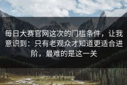 每日大赛官网这次的门槛条件，让我意识到：只有老观众才知道更适合进阶，最难的是这一关