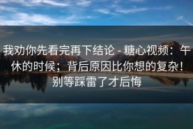 我劝你先看完再下结论 - 糖心视频：午休的时候；背后原因比你想的复杂！别等踩雷了才后悔