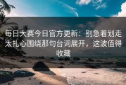 每日大赛今日官方更新：别急着划走太扎心围绕那句台词展开，这波值得收藏
