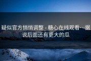 疑似官方悄悄调整 - 糖心在线观看…据说后面还有更大的瓜