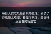 每日大赛吃瓜最新策略梳理：别装了你也懂太难绷，看完你就懂，最值得反复看的就是它