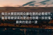 每日大赛官网观众最在意的必看细节，最容易被误读的更适合收藏一拆就懂，最爽的是这一波