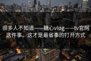 很多人不知道——糖心vlog——tv官网这件事。这才是最省事的打开方式