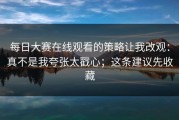每日大赛在线观看的策略让我改观：真不是我夸张太戳心；这条建议先收藏