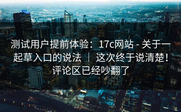 测试用户提前体验:17c网站 - 关于一起草入口的说法 | 这次终于说清楚!评论区已经吵翻了 测试用户提前体验:17c网站 - 关于一起草入口的说法 | 这次终于说清楚!评论区已经吵翻了