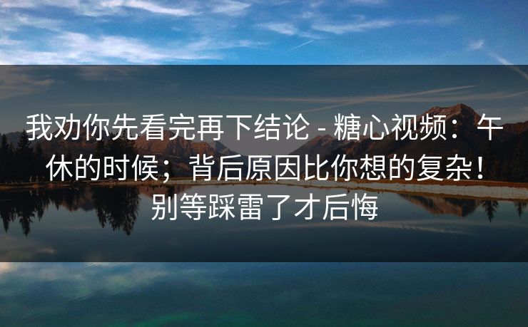 我劝你先看完再下结论 - 糖心视频：午休的时候；背后原因比你想的复杂！别等踩雷了才后悔