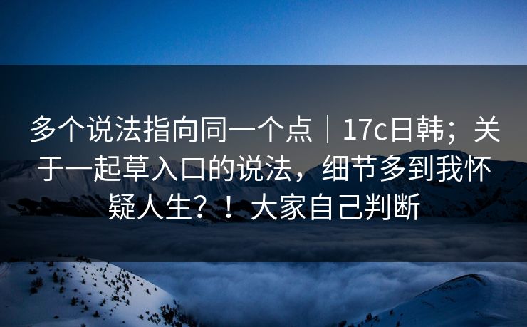 多个说法指向同一个点|17c日韩;关于一起草入口的说法,细节多到我怀疑人生?!大家自己判断 多个说法指向同一个点|17c日韩;关于一起草入口的说法,细节多到我怀疑人生?!大家自己判断