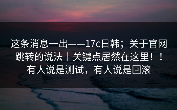 这条消息一出——17c日韩;关于官网跳转的说法|关键点居然在这里!!有人说是测试,有人说是回滚 这条消息一出——17c日韩;关于官网跳转的说法|关键点居然在这里!!有人说是测试,有人说是回滚