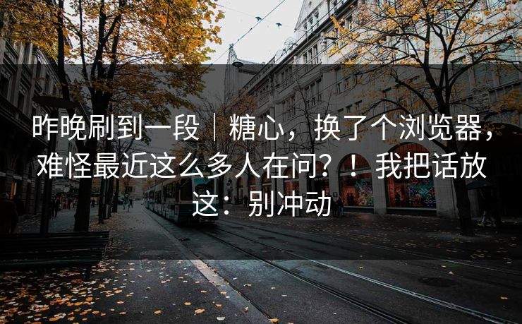 昨晚刷到一段|糖心,换了个浏览器,难怪最近这么多人在问?!我把话放这:别冲动 昨晚刷到一段|糖心,换了个浏览器,难怪最近这么多人在问?!我把话放这:别冲动