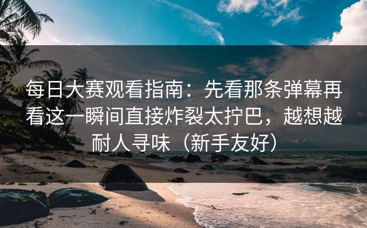 每日大赛观看指南：先看那条弹幕再看这一瞬间直接炸裂太拧巴，越想越耐人寻味（新手友好）