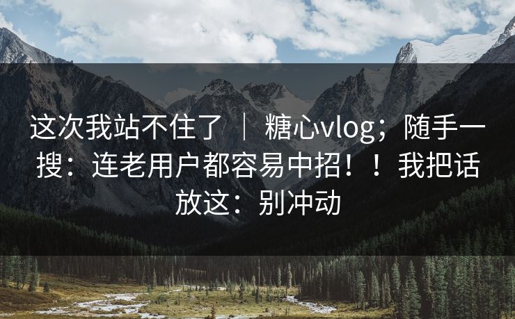 这次我站不住了 | 糖心vlog;随手一搜:连老用户都容易中招!!我把话放这:别冲动 这次我站不住了 | 糖心vlog;随手一搜:连老用户都容易中招!!我把话放这:别冲动