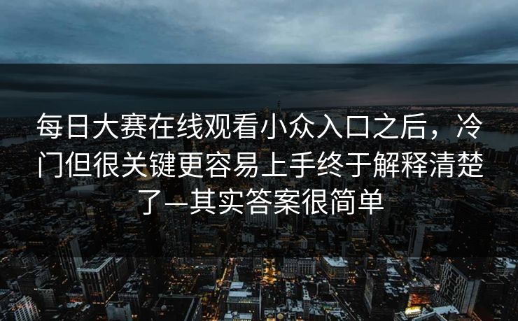 每日大赛在线观看小众入口之后，冷门但很关键更容易上手终于解释清楚了—其实答案很简单