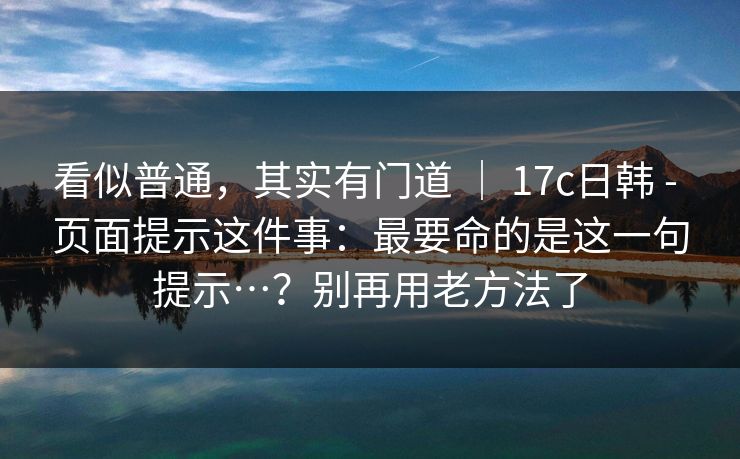 看似普通,其实有门道 | 17c日韩 - 页面提示这件事:最要命的是这一句提示…?别再用老方法了 看似普通,其实有门道 | 17c日韩 - 页面提示这件事:最要命的是这一句提示…?别再用老方法了