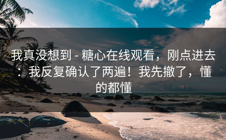 我真没想到 - 糖心在线观看,刚点进去:我反复确认了两遍!我先撤了,懂的都懂 我真没想到 - 糖心在线观看,刚点进去:我反复确认了两遍!我先撤了,懂的都懂