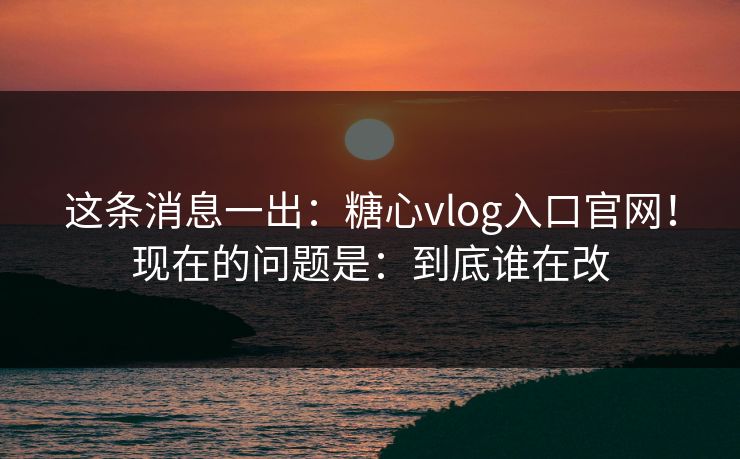 这条消息一出:糖心vlog入口官网!现在的问题是:到底谁在改 这条消息一出:糖心vlog入口官网!现在的问题是:到底谁在改
