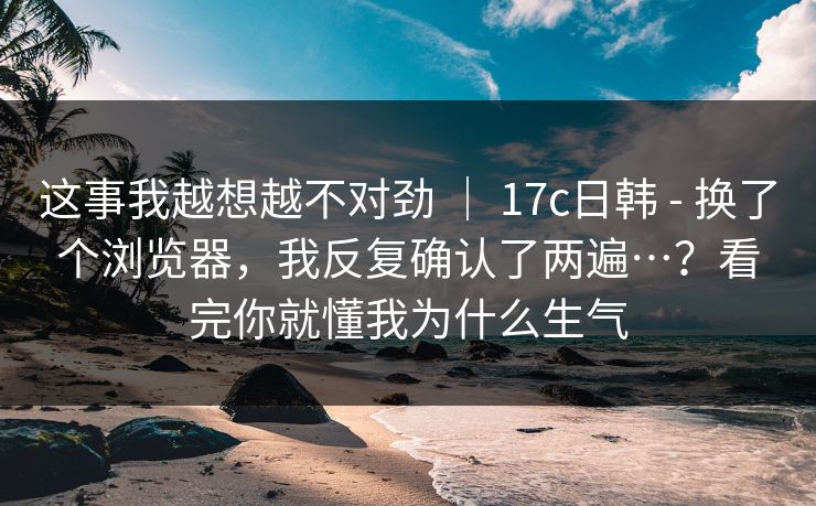 这事我越想越不对劲 | 17c日韩 - 换了个浏览器,我反复确认了两遍…?看完你就懂我为什么生气 这事我越想越不对劲 | 17c日韩 - 换了个浏览器,我反复确认了两遍…?看完你就懂我为什么生气