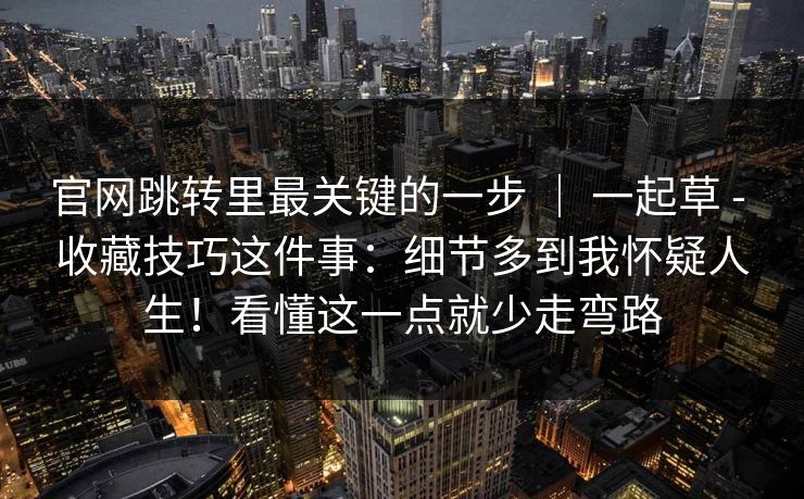 官网跳转里最关键的一步 | 一起草 - 收藏技巧这件事:细节多到我怀疑人生!看懂这一点就少走弯路 官网跳转里最关键的一步 | 一起草 - 收藏技巧这件事:细节多到我怀疑人生!看懂这一点就少走弯路