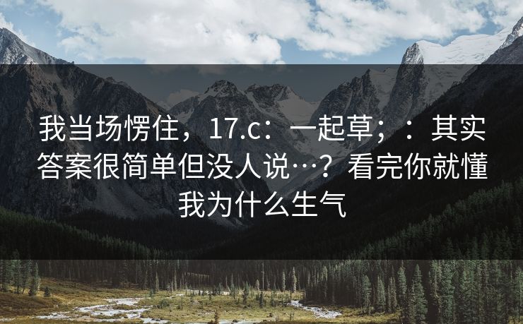 我当场愣住,17.c:一起草;:其实答案很简单但没人说…?看完你就懂我为什么生气 我当场愣住,17.c:一起草;:其实答案很简单但没人说…?看完你就懂我为什么生气