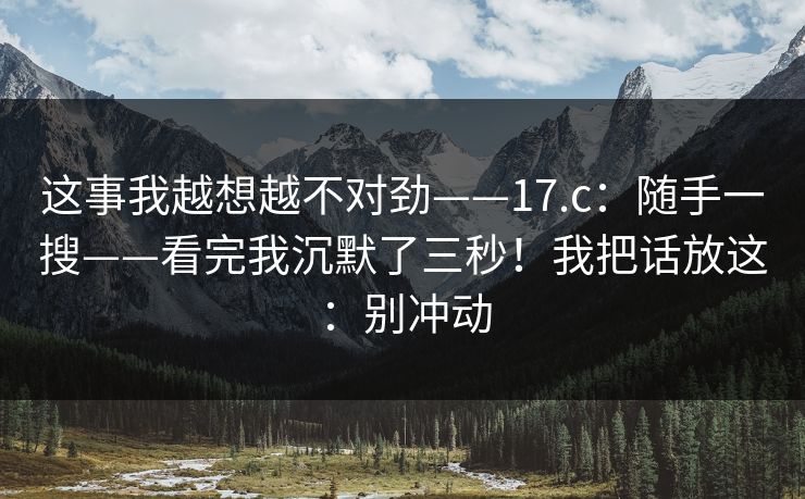 这事我越想越不对劲——17.c:随手一搜——看完我沉默了三秒!我把话放这:别冲动 这事我越想越不对劲——17.c:随手一搜——看完我沉默了三秒!我把话放这:别冲动