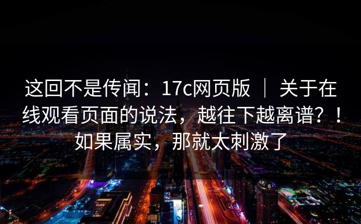 这回不是传闻:17c网页版 | 关于在线观看页面的说法,越往下越离谱?!如果属实,那就太刺激了 这回不是传闻:17c网页版 | 关于在线观看页面的说法,越往下越离谱?!如果属实,那就太刺激了