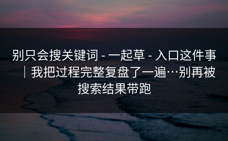 别只会搜关键词 - 一起草 - 入口这件事｜我把过程完整复盘了一遍…别再被搜索结果带跑