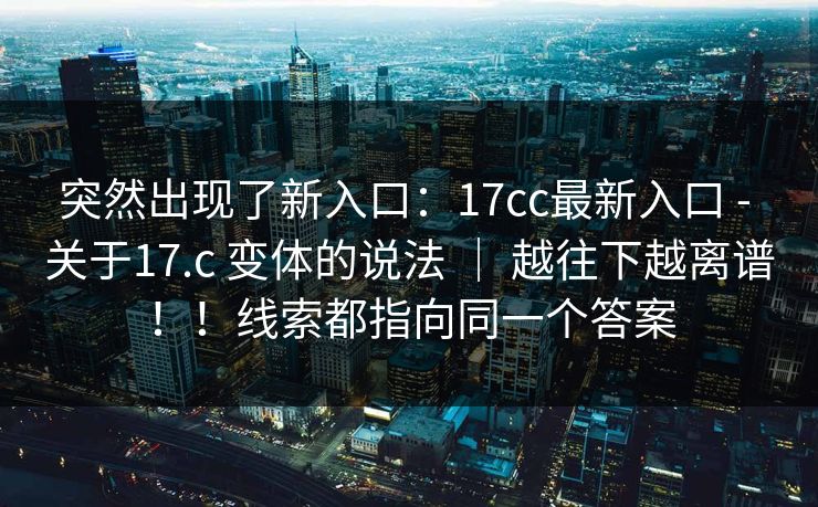 突然出现了新入口:17cc最新入口 - 关于17.c 变体的说法 | 越往下越离谱!!线索都指向同一个答案 突然出现了新入口:17cc最新入口 - 关于17.c 变体的说法 | 越往下越离谱!!线索都指向同一个答案
