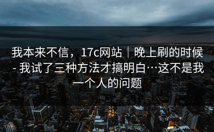 我本来不信,17c网站|晚上刷的时候 - 我试了三种方法才搞明白…这不是我一个人的问题 我本来不信,17c网站|晚上刷的时候 - 我试了三种方法才搞明白…这不是我一个人的问题