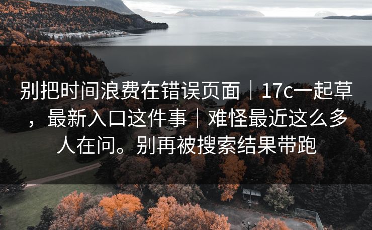 别把时间浪费在错误页面｜17c一起草，最新入口这件事｜难怪最近这么多人在问。别再被搜索结果带跑