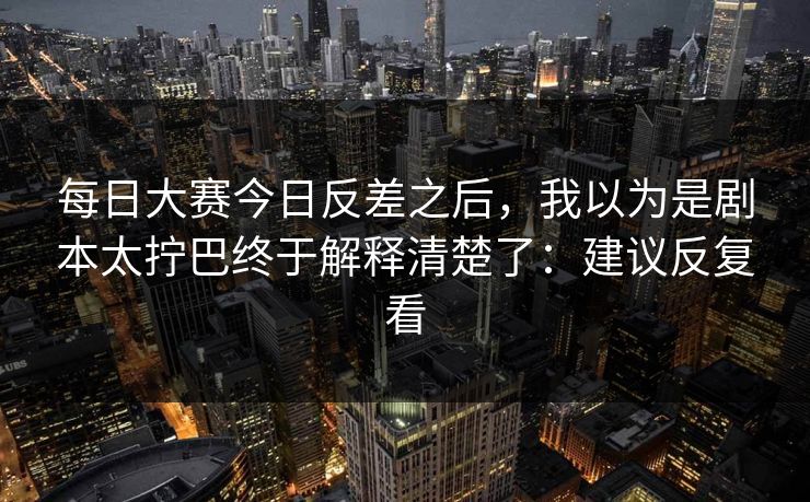 每日大赛今日反差之后,我以为是剧本太拧巴终于解释清楚了:建议反复看 每日大赛今日反差之后,我以为是剧本太拧巴终于解释清楚了:建议反复看