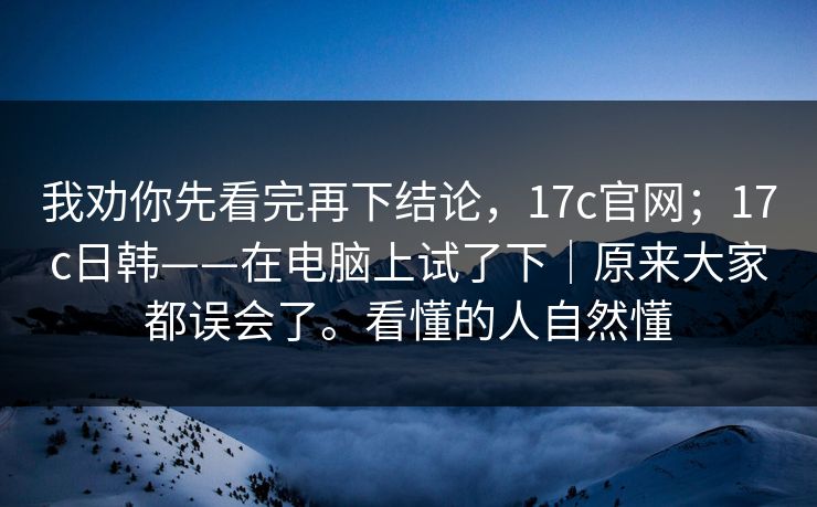 我劝你先看完再下结论,17c官网;17c日韩——在电脑上试了下|原来大家都误会了。看懂的人自然懂 我劝你先看完再下结论,17c官网;17c日韩——在电脑上试了下|原来大家都误会了。看懂的人自然懂