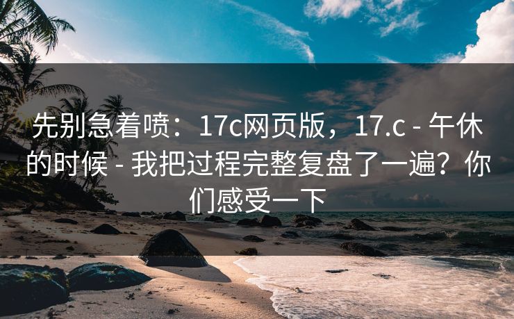 先别急着喷:17c网页版,17.c - 午休的时候 - 我把过程完整复盘了一遍?你们感受一下 先别急着喷:17c网页版,17.c - 午休的时候 - 我把过程完整复盘了一遍?你们感受一下