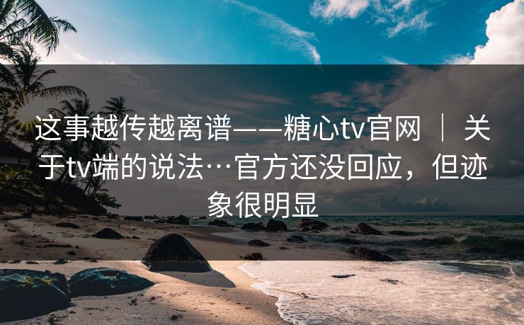 这事越传越离谱——糖心tv官网 | 关于tv端的说法…官方还没回应,但迹象很明显 这事越传越离谱——糖心tv官网 | 关于tv端的说法…官方还没回应,但迹象很明显