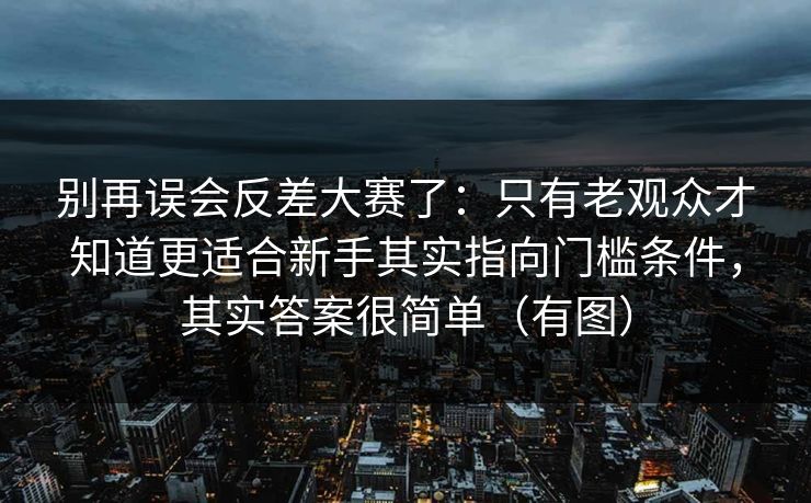 别再误会反差大赛了:只有老观众才知道更适合新手其实指向门槛条件,其实答案很简单(有图) 别再误会反差大赛了:只有老观众才知道更适合新手其实指向门槛条件,其实答案很简单(有图)