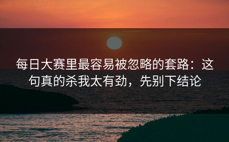 每日大赛里最容易被忽略的套路:这句真的杀我太有劲,先别下结论 每日大赛里最容易被忽略的套路:这句真的杀我太有劲,先别下结论