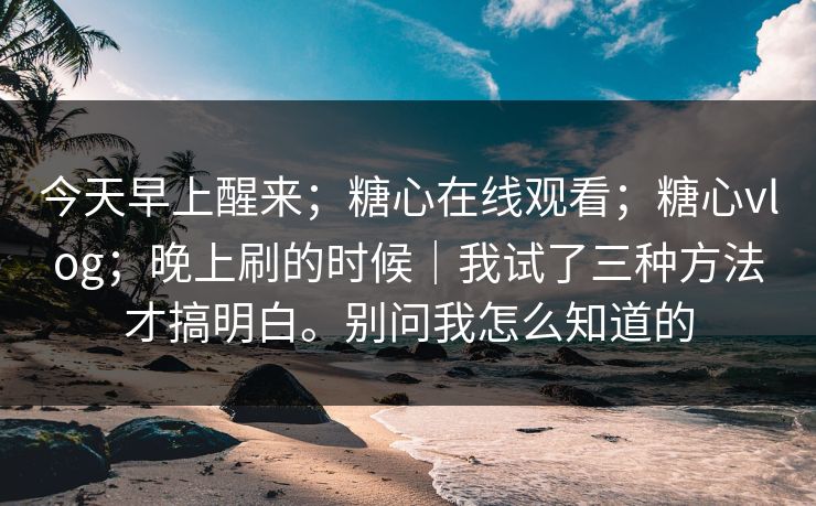 今天早上醒来；糖心在线观看；糖心vlog；晚上刷的时候｜我试了三种方法才搞明白。别问我怎么知道的