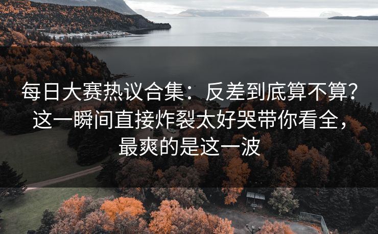 每日大赛热议合集：反差到底算不算？这一瞬间直接炸裂太好哭带你看全，最爽的是这一波