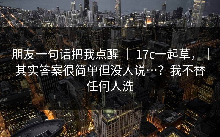 朋友一句话把我点醒 | 17c一起草,|其实答案很简单但没人说…?我不替任何人洗 朋友一句话把我点醒 | 17c一起草,|其实答案很简单但没人说…?我不替任何人洗