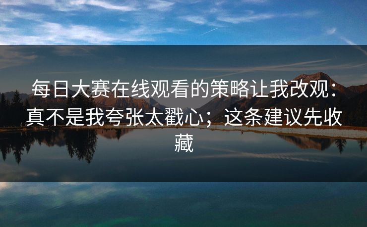 每日大赛在线观看的策略让我改观：真不是我夸张太戳心；这条建议先收藏