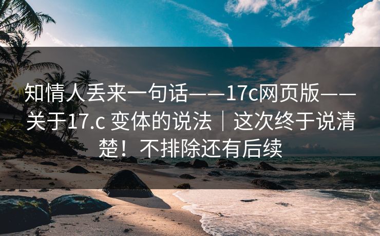 知情人丢来一句话——17c网页版——关于17.c 变体的说法|这次终于说清楚!不排除还有后续 知情人丢来一句话——17c网页版——关于17.c 变体的说法|这次终于说清楚!不排除还有后续