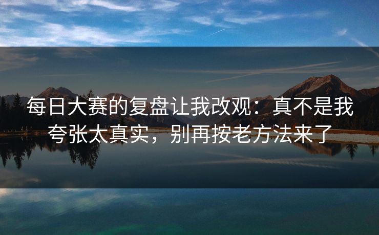每日大赛的复盘让我改观：真不是我夸张太真实，别再按老方法来了