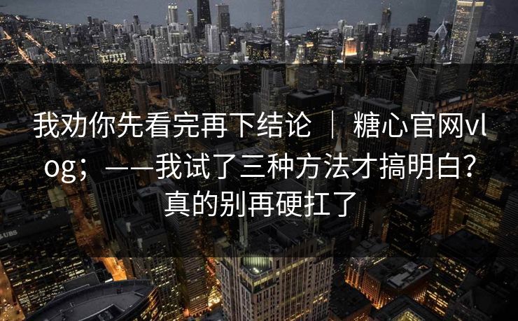 我劝你先看完再下结论 ｜ 糖心官网vlog；——我试了三种方法才搞明白？真的别再硬扛了