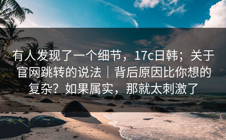 有人发现了一个细节，17c日韩；关于官网跳转的说法｜背后原因比你想的复杂？如果属实，那就太刺激了