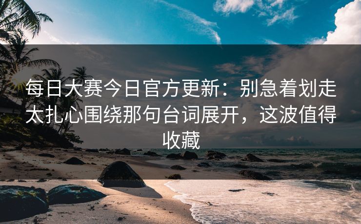 每日大赛今日官方更新:别急着划走太扎心围绕那句台词展开,这波值得收藏 每日大赛今日官方更新:别急着划走太扎心围绕那句台词展开,这波值得收藏