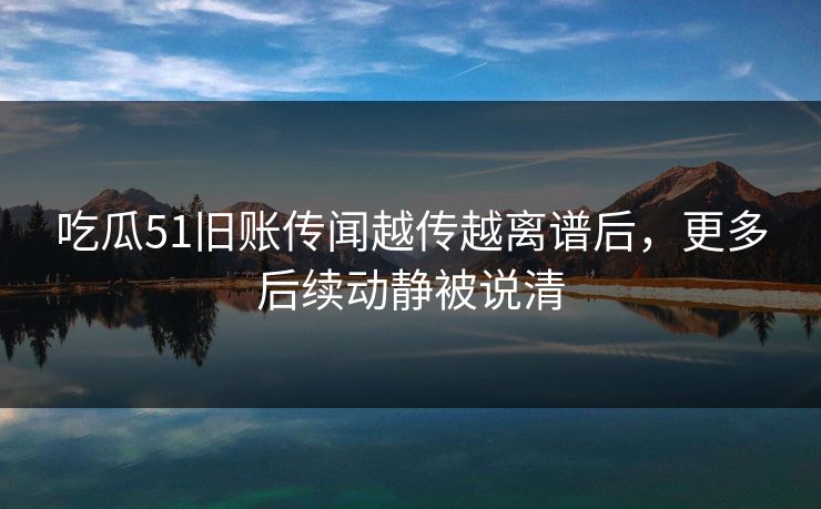 吃瓜51旧账传闻越传越离谱后，更多后续动静被说清
