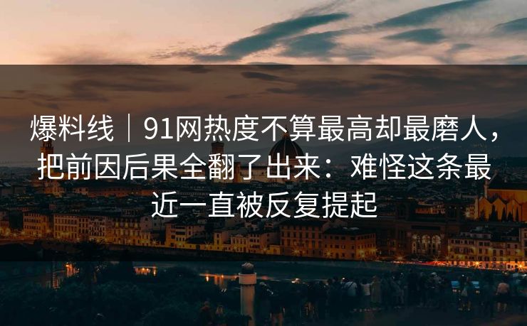 爆料线｜91网热度不算最高却最磨人，把前因后果全翻了出来：难怪这条最近一直被反复提起
